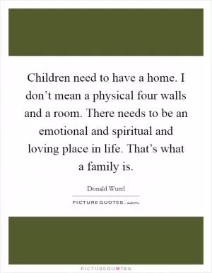 Children need to have a home. I don’t mean a physical four walls and a room. There needs to be an emotional and spiritual and loving place in life. That’s what a family is Picture Quote #1