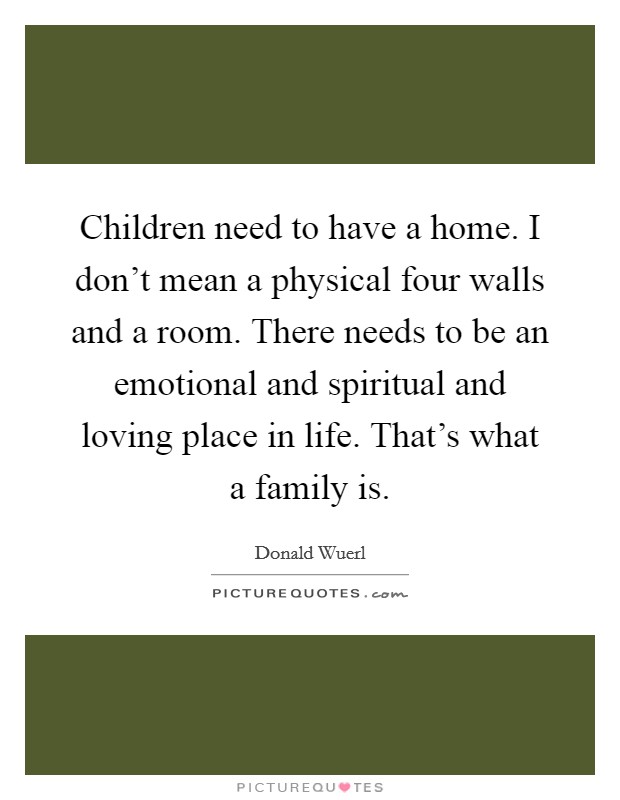 Children need to have a home. I don't mean a physical four walls and a room. There needs to be an emotional and spiritual and loving place in life. That's what a family is. Picture Quote #1
