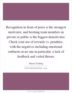 Recognition in front of peers is the strongest motivator, and berating team members in private or public is the biggest demotivator. Check your use of rewards vs. penalties, with the negatives including emotional outbursts at no one in particular, a lack of feedback and veiled threats Picture Quote #1