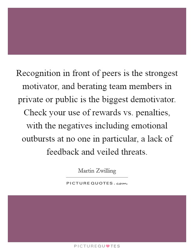 Recognition in front of peers is the strongest motivator, and berating team members in private or public is the biggest demotivator. Check your use of rewards vs. penalties, with the negatives including emotional outbursts at no one in particular, a lack of feedback and veiled threats. Picture Quote #1