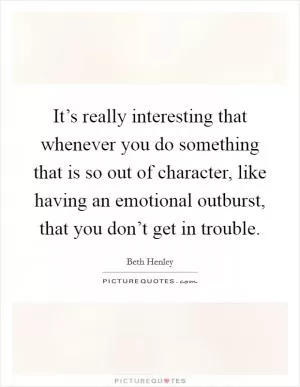 It’s really interesting that whenever you do something that is so out of character, like having an emotional outburst, that you don’t get in trouble Picture Quote #1