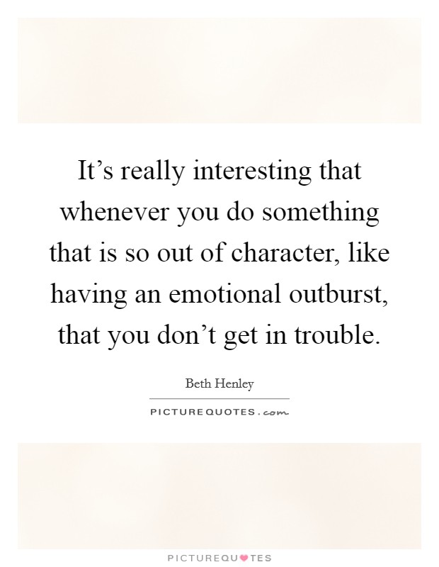 It's really interesting that whenever you do something that is so out of character, like having an emotional outburst, that you don't get in trouble. Picture Quote #1