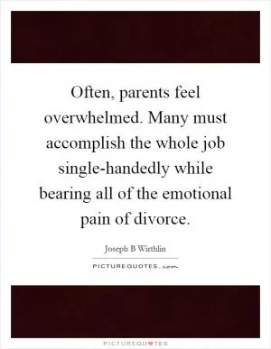 Often, parents feel overwhelmed. Many must accomplish the whole job single-handedly while bearing all of the emotional pain of divorce Picture Quote #1