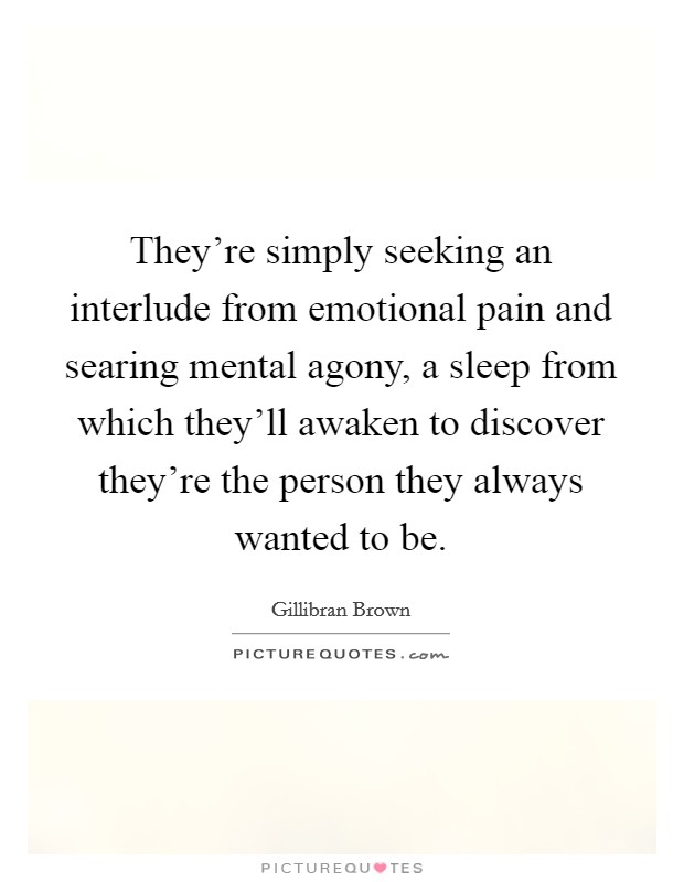 They're simply seeking an interlude from emotional pain and searing mental agony, a sleep from which they'll awaken to discover they're the person they always wanted to be. Picture Quote #1