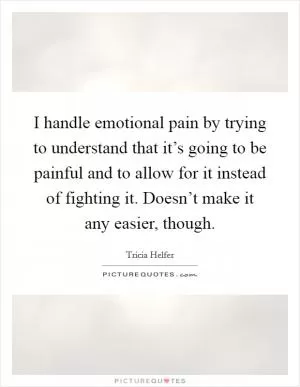 I handle emotional pain by trying to understand that it’s going to be painful and to allow for it instead of fighting it. Doesn’t make it any easier, though Picture Quote #1