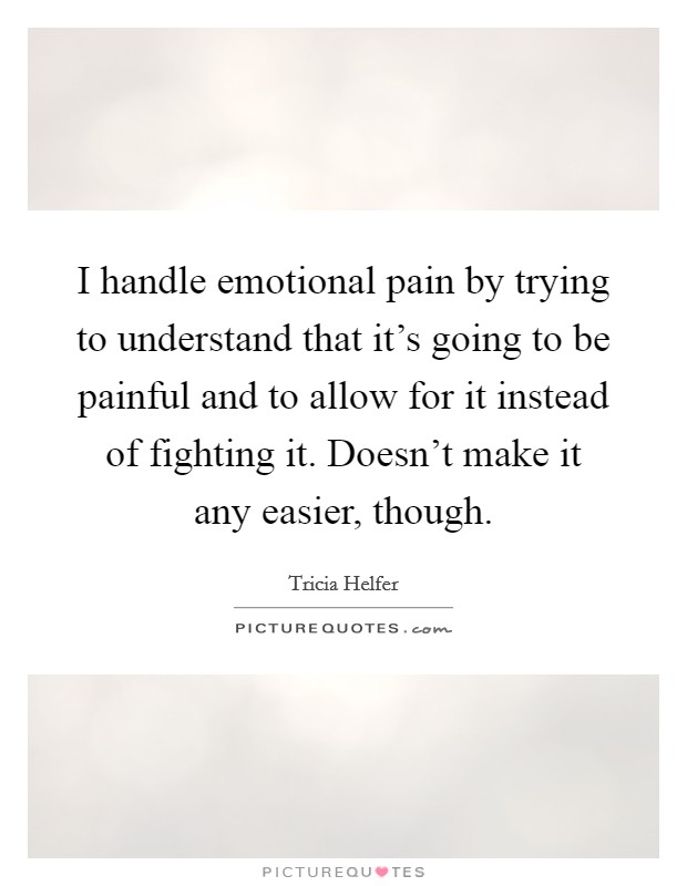 I handle emotional pain by trying to understand that it's going to be painful and to allow for it instead of fighting it. Doesn't make it any easier, though. Picture Quote #1