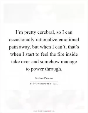 I’m pretty cerebral, so I can occasionally rationalize emotional pain away, but when I can’t, that’s when I start to feel the fire inside take over and somehow manage to power through Picture Quote #1