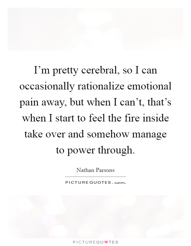 I'm pretty cerebral, so I can occasionally rationalize emotional pain away, but when I can't, that's when I start to feel the fire inside take over and somehow manage to power through. Picture Quote #1