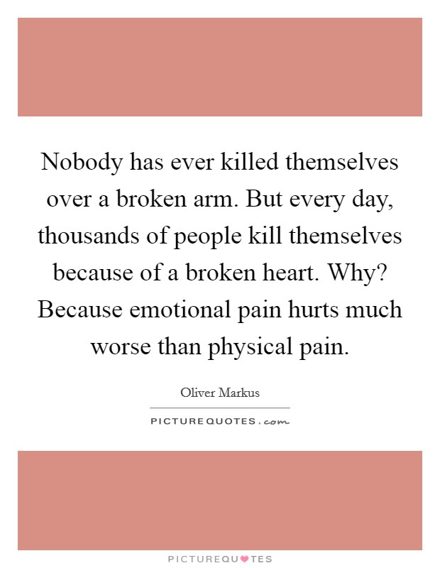 Nobody has ever killed themselves over a broken arm. But every day, thousands of people kill themselves because of a broken heart. Why? Because emotional pain hurts much worse than physical pain. Picture Quote #1