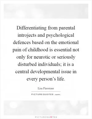Differentiating from parental introjects and psychological defences based on the emotional pain of childhood is essential not only for neurotic or seriously disturbed individuals; it is a central developmental issue in every person’s life Picture Quote #1