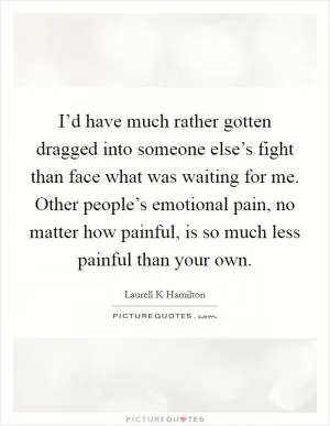 I’d have much rather gotten dragged into someone else’s fight than face what was waiting for me. Other people’s emotional pain, no matter how painful, is so much less painful than your own Picture Quote #1