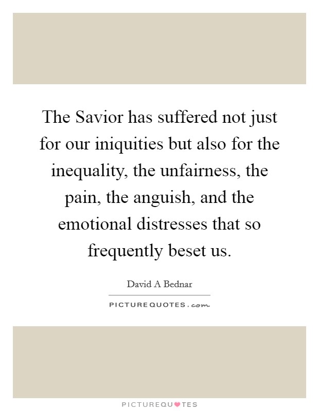 The Savior has suffered not just for our iniquities but also for the inequality, the unfairness, the pain, the anguish, and the emotional distresses that so frequently beset us. Picture Quote #1