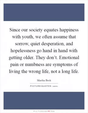 Since our society equates happiness with youth, we often assume that sorrow, quiet desperation, and hopelessness go hand in hand with getting older. They don’t. Emotional pain or numbness are symptoms of living the wrong life, not a long life Picture Quote #1