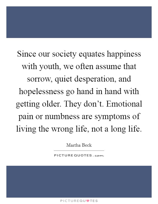 Since our society equates happiness with youth, we often assume that sorrow, quiet desperation, and hopelessness go hand in hand with getting older. They don't. Emotional pain or numbness are symptoms of living the wrong life, not a long life. Picture Quote #1