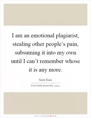 I am an emotional plagiarist, stealing other people’s pain, subsuming it into my own until I can’t remember whose it is any more Picture Quote #1