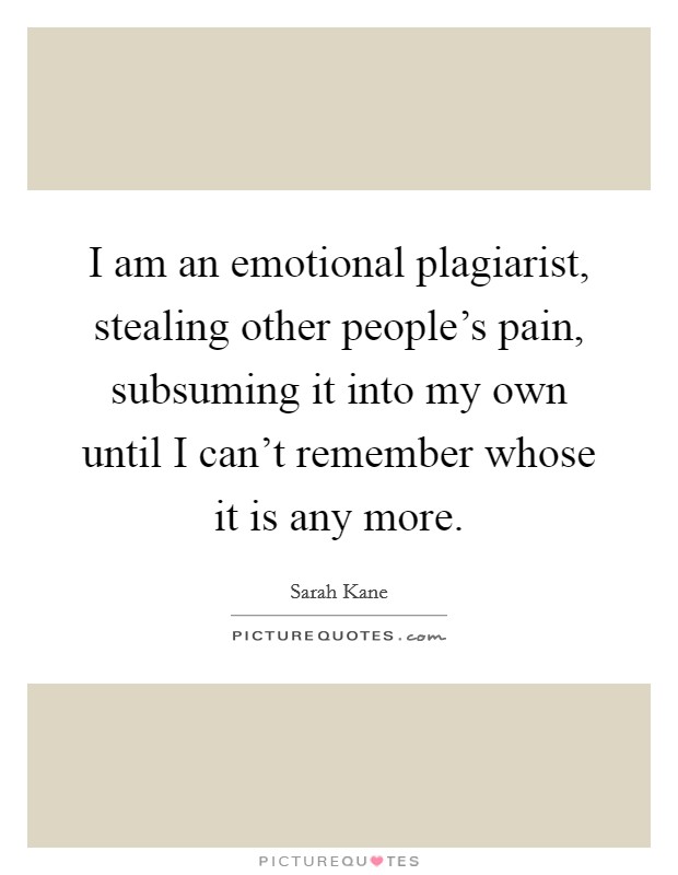I am an emotional plagiarist, stealing other people's pain, subsuming it into my own until I can't remember whose it is any more. Picture Quote #1