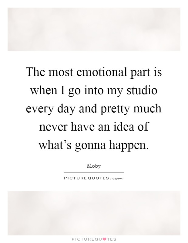 The most emotional part is when I go into my studio every day and pretty much never have an idea of what's gonna happen. Picture Quote #1