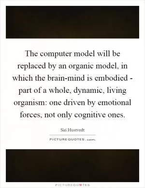 The computer model will be replaced by an organic model, in which the brain-mind is embodied - part of a whole, dynamic, living organism: one driven by emotional forces, not only cognitive ones Picture Quote #1