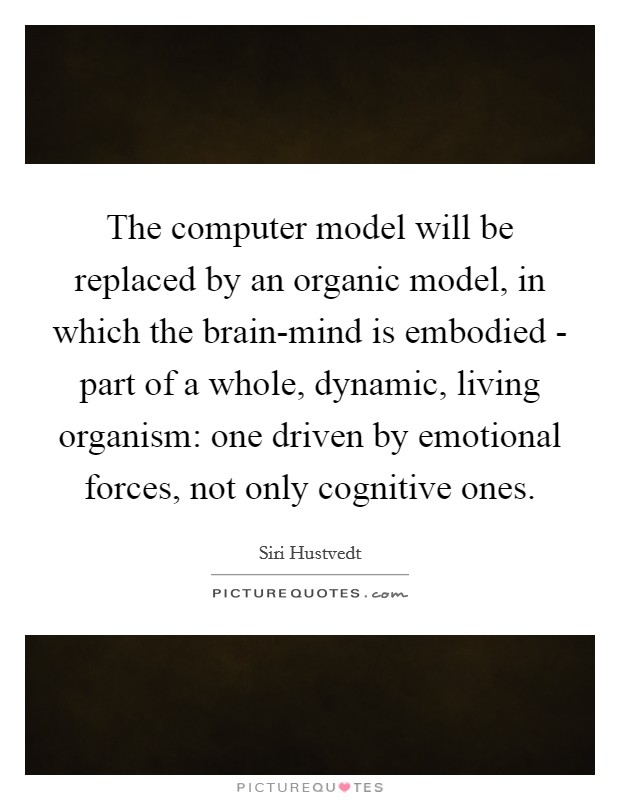 The computer model will be replaced by an organic model, in which the brain-mind is embodied - part of a whole, dynamic, living organism: one driven by emotional forces, not only cognitive ones. Picture Quote #1