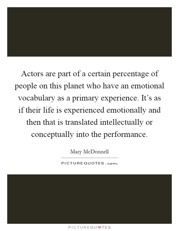 Actors are part of a certain percentage of people on this planet who have an emotional vocabulary as a primary experience. It's as if their life is experienced emotionally and then that is translated intellectually or conceptually into the performance. Picture Quote #1
