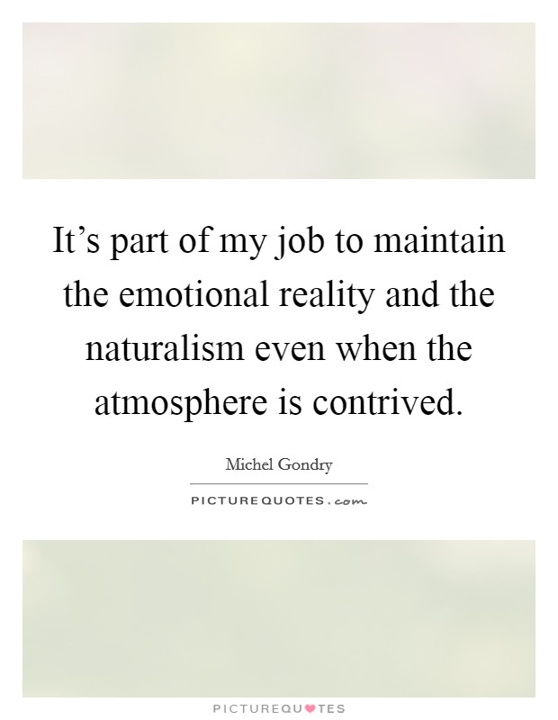 It's part of my job to maintain the emotional reality and the naturalism even when the atmosphere is contrived. Picture Quote #1