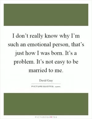 I don’t really know why I’m such an emotional person, that’s just how I was born. It’s a problem. It’s not easy to be married to me Picture Quote #1