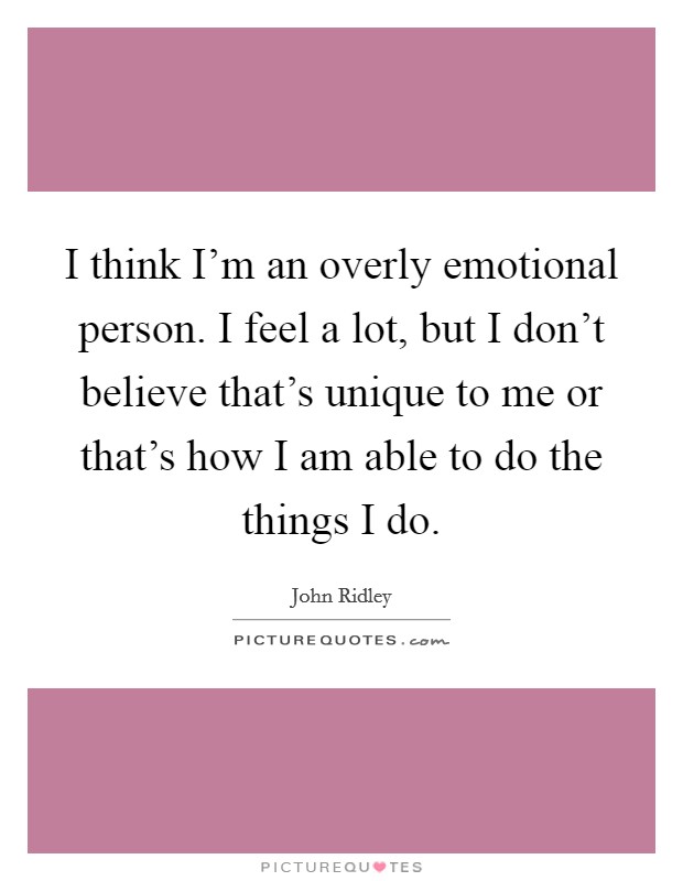 I think I'm an overly emotional person. I feel a lot, but I don't believe that's unique to me or that's how I am able to do the things I do. Picture Quote #1
