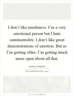 I don’t like mushiness. I’m a very emotional person but I hate sentimentality. I don’t like great demonstrations of emotion. But as I’m getting older, I’m getting much more open about all that Picture Quote #1