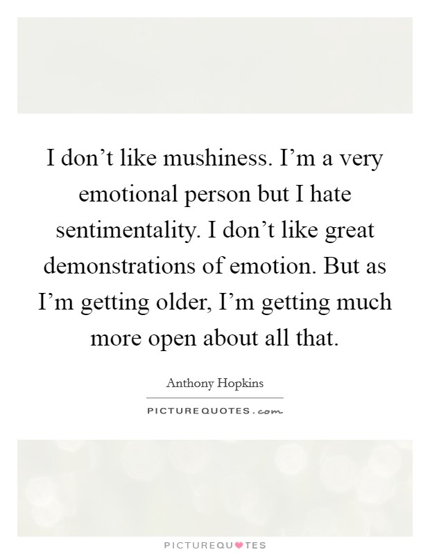 I don't like mushiness. I'm a very emotional person but I hate sentimentality. I don't like great demonstrations of emotion. But as I'm getting older, I'm getting much more open about all that. Picture Quote #1