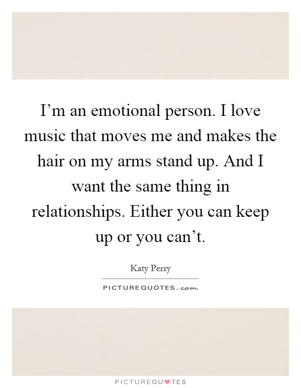 I'm an emotional person. I love music that moves me and makes the hair on my arms stand up. And I want the same thing in relationships. Either you can keep up or you can't. Picture Quote #1