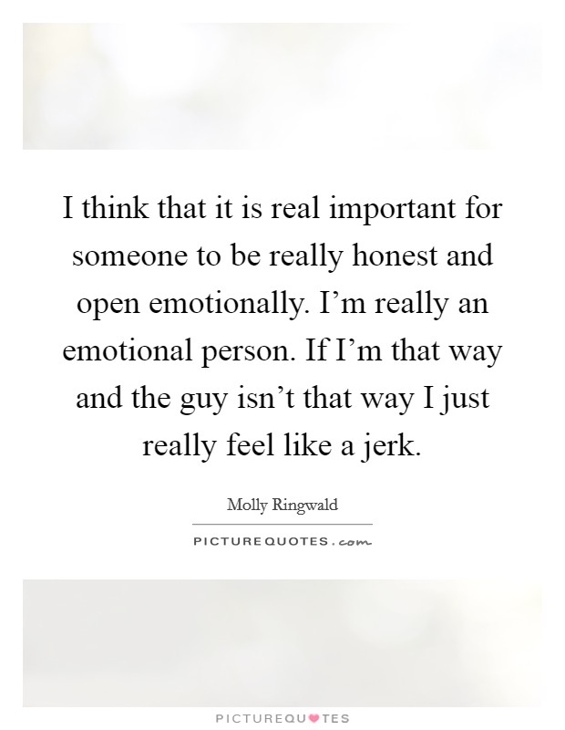 I think that it is real important for someone to be really honest and open emotionally. I'm really an emotional person. If I'm that way and the guy isn't that way I just really feel like a jerk. Picture Quote #1