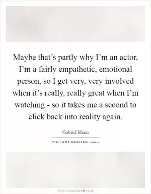 Maybe that’s partly why I’m an actor, I’m a fairly empathetic, emotional person, so I get very, very involved when it’s really, really great when I’m watching - so it takes me a second to click back into reality again Picture Quote #1