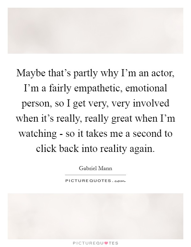 Maybe that's partly why I'm an actor, I'm a fairly empathetic, emotional person, so I get very, very involved when it's really, really great when I'm watching - so it takes me a second to click back into reality again. Picture Quote #1
