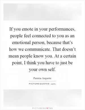 If you emote in your performances, people feel connected to you as an emotional person, because that’s how we communicate. That doesn’t mean people know you. At a certain point, I think you have to just be your own self Picture Quote #1