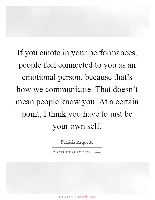 If you emote in your performances, people feel connected to you as an emotional person, because that's how we communicate. That doesn't mean people know you. At a certain point, I think you have to just be your own self. Picture Quote #1