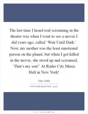 The last time I heard real screaming in the theatre was when I went to see a movie I did years ago, called ‘Wait Until Dark.’ Now, my mother was the least emotional person on the planet, but when I got killed in the movie, she stood up and screamed, ‘That’s my son!’ At Radio City Music Hall in New York! Picture Quote #1