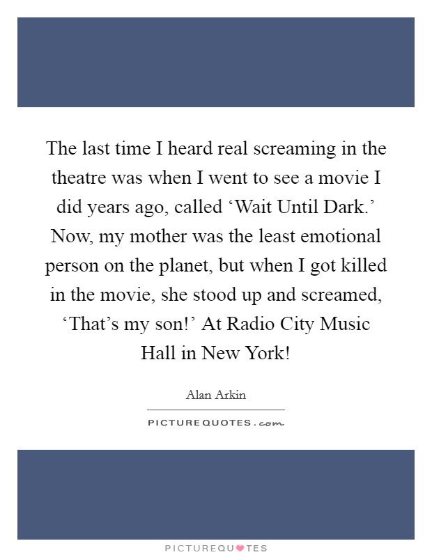 The last time I heard real screaming in the theatre was when I went to see a movie I did years ago, called ‘Wait Until Dark.' Now, my mother was the least emotional person on the planet, but when I got killed in the movie, she stood up and screamed, ‘That's my son!' At Radio City Music Hall in New York! Picture Quote #1