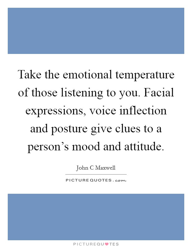 Take the emotional temperature of those listening to you. Facial expressions, voice inflection and posture give clues to a person's mood and attitude. Picture Quote #1