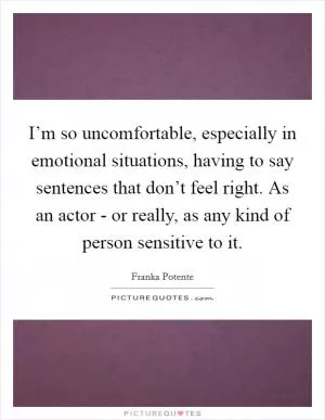 I’m so uncomfortable, especially in emotional situations, having to say sentences that don’t feel right. As an actor - or really, as any kind of person sensitive to it Picture Quote #1