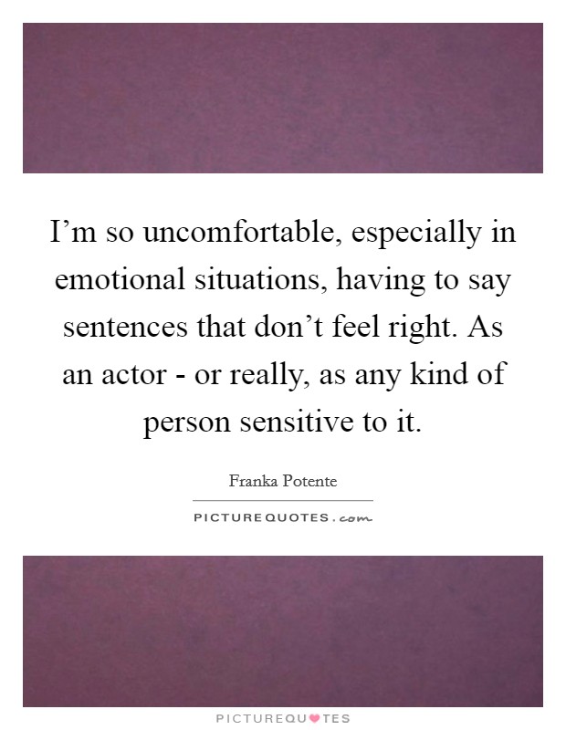 I'm so uncomfortable, especially in emotional situations, having to say sentences that don't feel right. As an actor - or really, as any kind of person sensitive to it. Picture Quote #1
