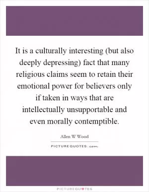 It is a culturally interesting (but also deeply depressing) fact that many religious claims seem to retain their emotional power for believers only if taken in ways that are intellectually unsupportable and even morally contemptible Picture Quote #1