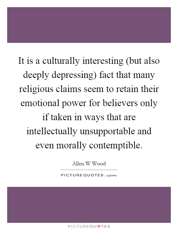 It is a culturally interesting (but also deeply depressing) fact that many religious claims seem to retain their emotional power for believers only if taken in ways that are intellectually unsupportable and even morally contemptible. Picture Quote #1