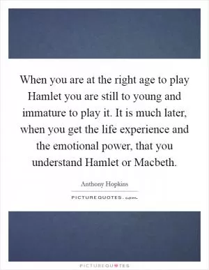 When you are at the right age to play Hamlet you are still to young and immature to play it. It is much later, when you get the life experience and the emotional power, that you understand Hamlet or Macbeth Picture Quote #1