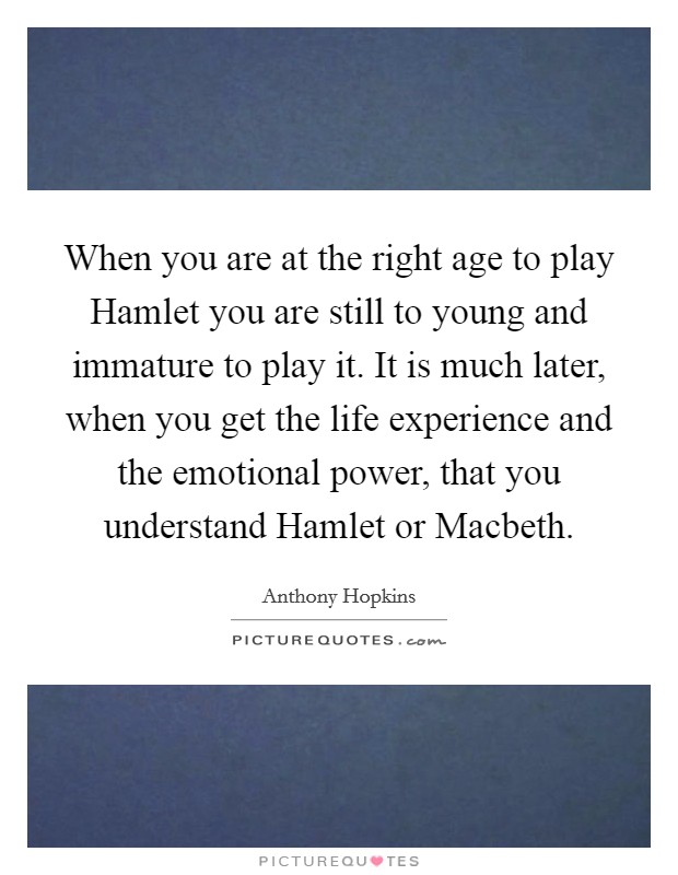 When you are at the right age to play Hamlet you are still to young and immature to play it. It is much later, when you get the life experience and the emotional power, that you understand Hamlet or Macbeth. Picture Quote #1