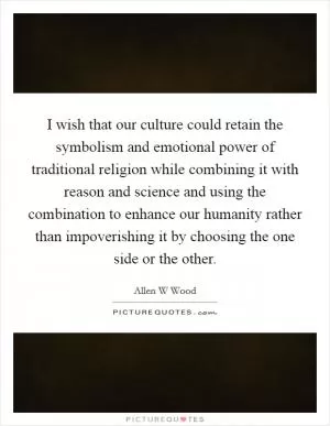 I wish that our culture could retain the symbolism and emotional power of traditional religion while combining it with reason and science and using the combination to enhance our humanity rather than impoverishing it by choosing the one side or the other Picture Quote #1