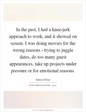 In the past, I had a knee-jerk approach to work, and it showed on screen. I was doing movies for the wrong reasons - trying to juggle dates, do too many guest appearances, take up projects under pressure or for emotional reasons Picture Quote #1