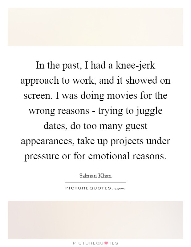 In the past, I had a knee-jerk approach to work, and it showed on screen. I was doing movies for the wrong reasons - trying to juggle dates, do too many guest appearances, take up projects under pressure or for emotional reasons. Picture Quote #1