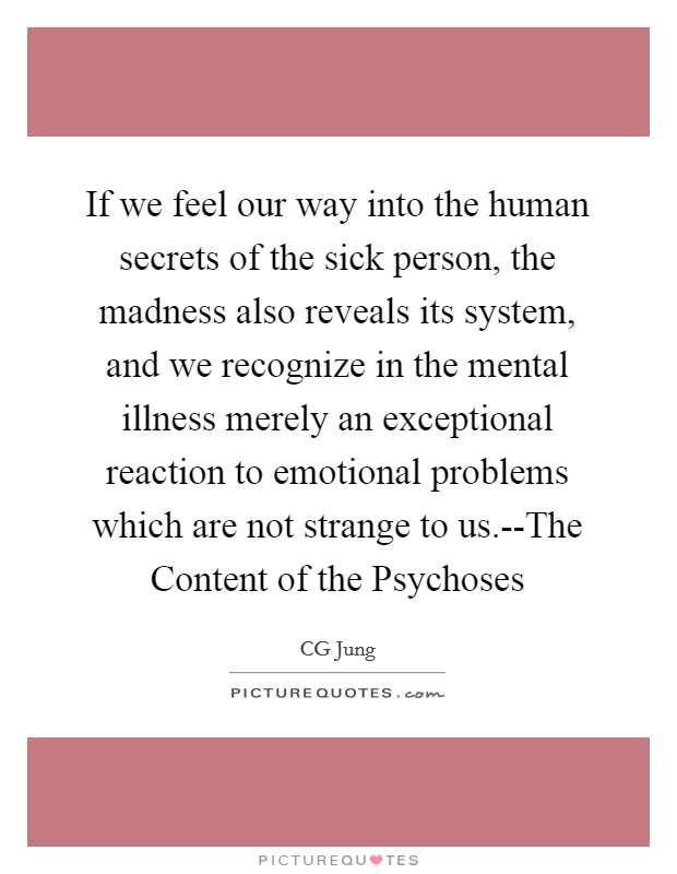 If we feel our way into the human secrets of the sick person, the madness also reveals its system, and we recognize in the mental illness merely an exceptional reaction to emotional problems which are not strange to us.--The Content of the Psychoses Picture Quote #1