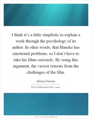 I think it’s a little simplistic to explain a work through the psychology of its author. In other words, that Haneke has emotional problems, so I don’t have to take his films seriously. By using this argument, the viewer retreats from the challenges of the film Picture Quote #1