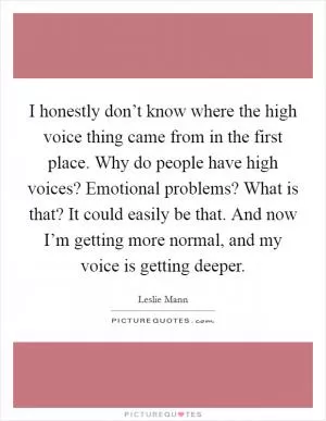 I honestly don’t know where the high voice thing came from in the first place. Why do people have high voices? Emotional problems? What is that? It could easily be that. And now I’m getting more normal, and my voice is getting deeper Picture Quote #1